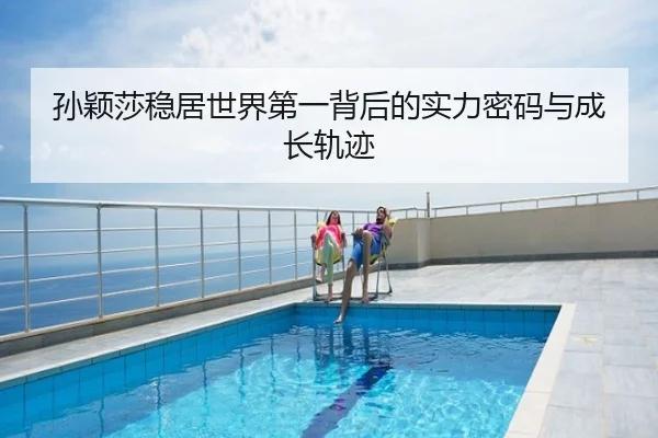 孙颖莎稳居世界第一背后的实力密码与成长轨迹