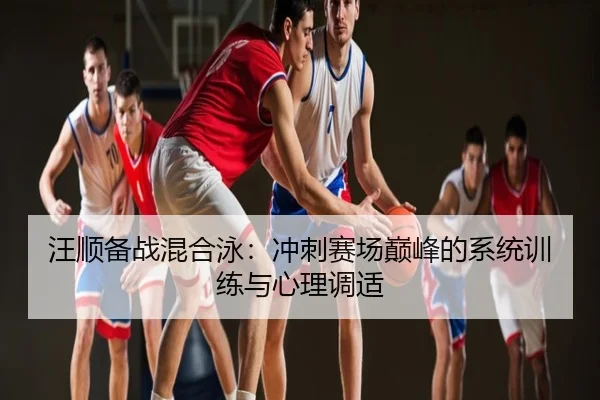 汪顺备战混合泳：冲刺赛场巅峰的系统训练与心理调适