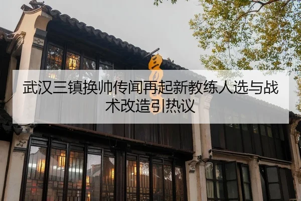 武汉三镇换帅传闻再起新教练人选与战术改造引热议