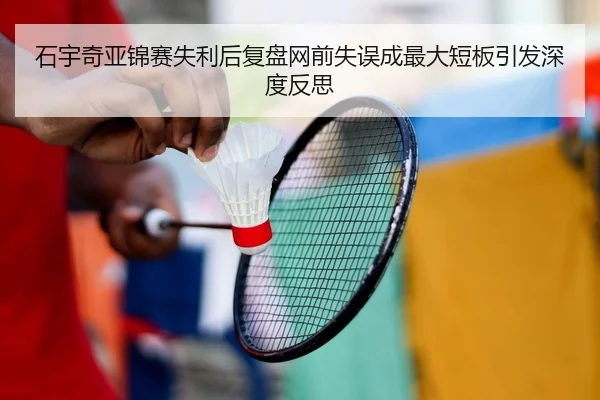 石宇奇亚锦赛失利后复盘网前失误成最大短板引发深度反思