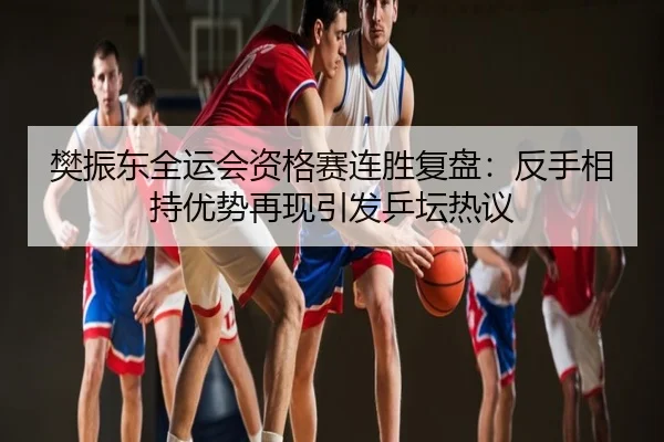 樊振东全运会资格赛连胜复盘：反手相持优势再现引发乒坛热议